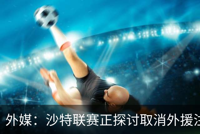 外媒：沙特联赛正探讨取消外援注册人数上限，并推动本国球员留洋